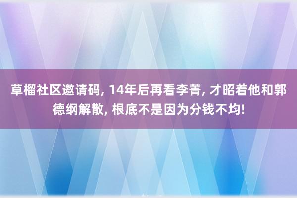 草榴社区邀请码, 14年后再看李菁, 才昭着他和郭德纲解散, 根底不是因为分钱不均!