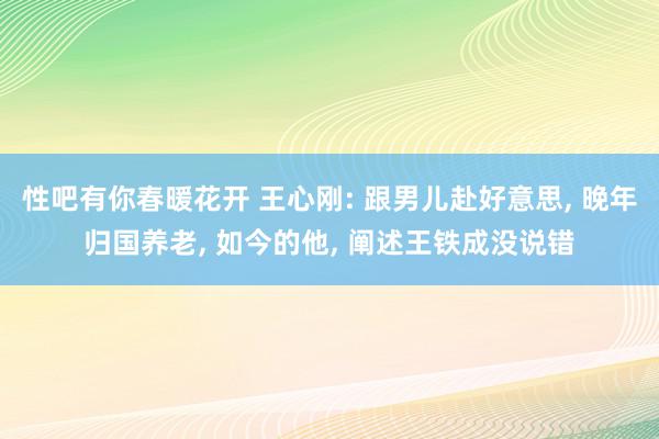 性吧有你春暖花开 王心刚: 跟男儿赴好意思, 晚年归国养老, 如今的他, 阐述王铁成没说错