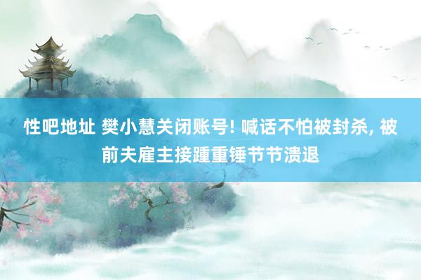 性吧地址 樊小慧关闭账号! 喊话不怕被封杀, 被前夫雇主接踵重锤节节溃退