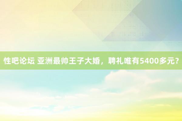   性吧论坛 亚洲最帅王子大婚，聘礼唯有5400多元？