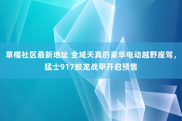 草榴社区最新地址 全域天真的豪华电动越野座驾，猛士917蛟龙战甲开启预售