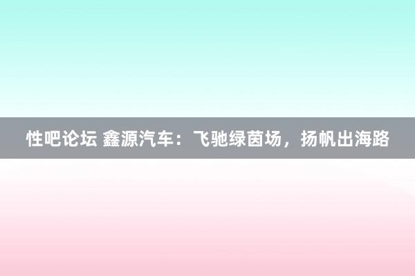 性吧论坛 鑫源汽车：飞驰绿茵场，扬帆出海路