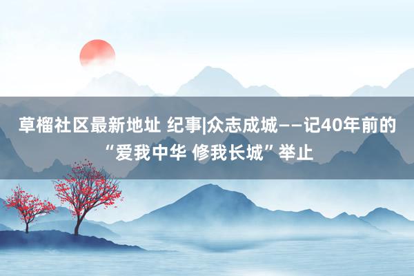   草榴社区最新地址 纪事|众志成城——记40年前的“爱我中华 修我长城”举止