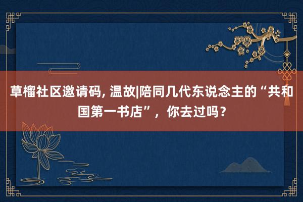 草榴社区邀请码, 温故|陪同几代东说念主的“共和国第一书店”，你去过吗？