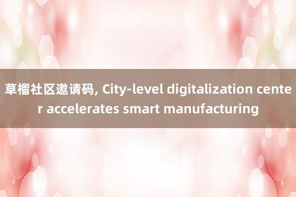   草榴社区邀请码, City-level digitalization center accelerates smart manufacturing