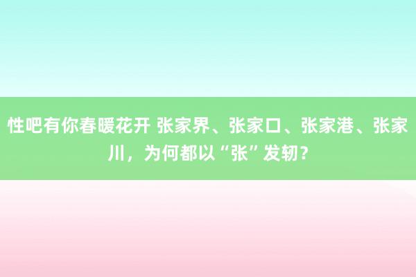 性吧有你春暖花开 张家界、张家口、张家港、张家川，为何都以“张”发轫？