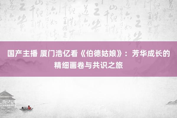   国产主播 厦门浩亿看《伯德姑娘》：芳华成长的精细画卷与共识之旅