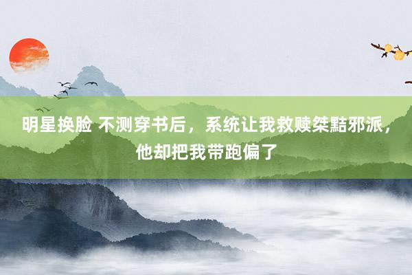 明星换脸 不测穿书后，系统让我救赎桀黠邪派，他却把我带跑偏了