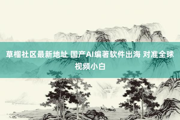 草榴社区最新地址 国产AI编著软件出海 对准全球视频小白