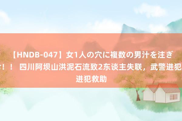   【HNDB-047】女1人の穴に複数の男汁を注ぎ込む！！ 四川阿坝山洪泥石流致2东谈主失联，武警进犯救助