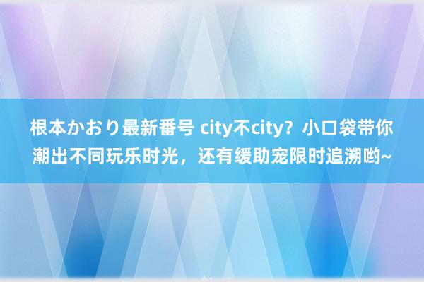 根本かおり最新番号 city不city？小口袋带你潮出不同玩乐时光，还有缓助宠限时追溯哟~