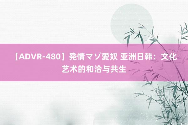 【ADVR-480】発情マゾ愛奴 亚洲日韩：文化艺术的和洽与共生