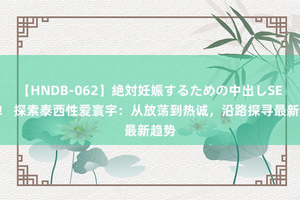   【HNDB-062】絶対妊娠するための中出しSEX！！ 探索泰西性爱寰宇：从放荡到热诚，沿路探寻最新趋势