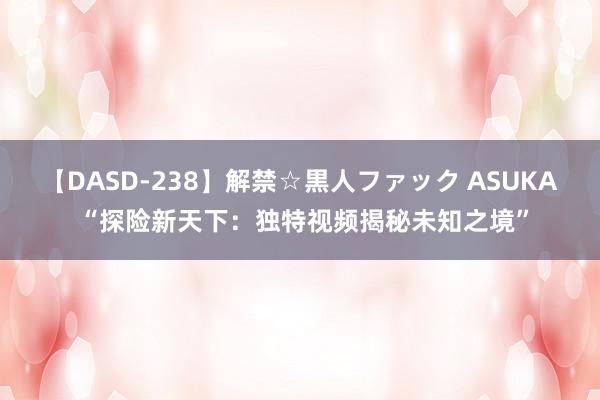 【DASD-238】解禁☆黒人ファック ASUKA “探险新天下：独特视频揭秘未知之境”