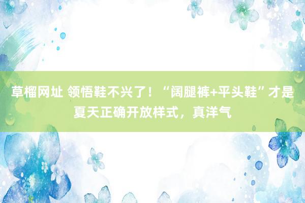   草榴网址 领悟鞋不兴了！“阔腿裤+平头鞋”才是夏天正确开放样式，真洋气