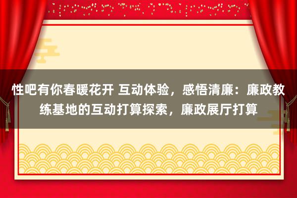   性吧有你春暖花开 互动体验，感悟清廉：廉政教练基地的互动打算探索，廉政展厅打算