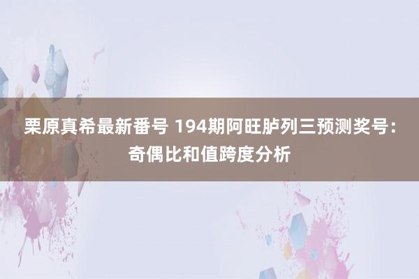   栗原真希最新番号 194期阿旺胪列三预测奖号：奇偶比和值跨度分析