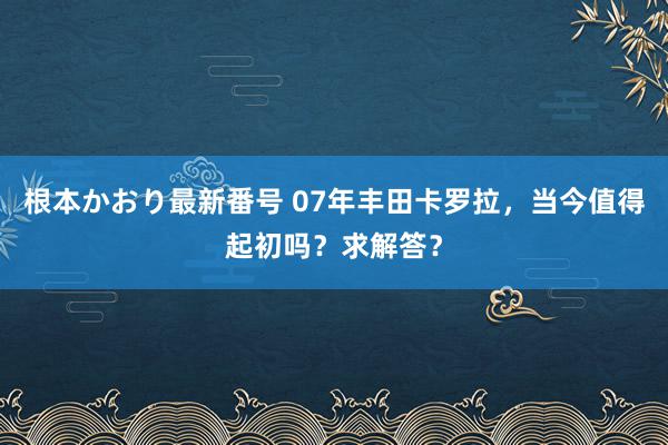 根本かおり最新番号 07年丰田卡罗拉，当今值得起初吗？求解答？