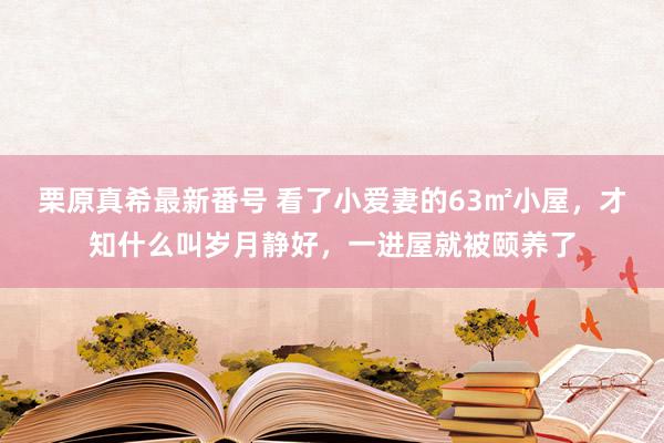   栗原真希最新番号 看了小爱妻的63㎡小屋，才知什么叫岁月静好，一进屋就被颐养了