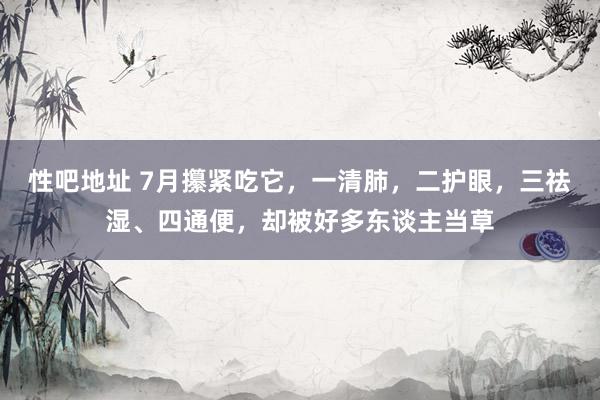 性吧地址 7月攥紧吃它，一清肺，二护眼，三祛湿、四通便，却被好多东谈主当草