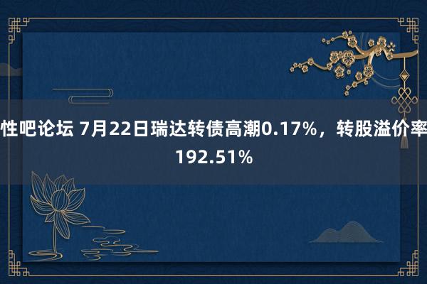   性吧论坛 7月22日瑞达转债高潮0.17%，转股溢价率192.51%