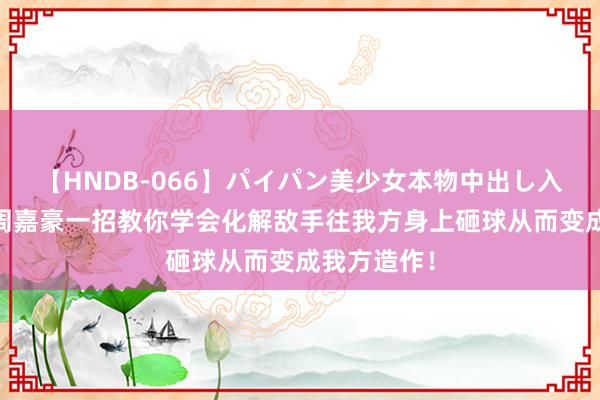   【HNDB-066】パイパン美少女本物中出し入学式！！ 周嘉豪一招教你学会化解敌手往我方身上砸球从而变成我方造作！