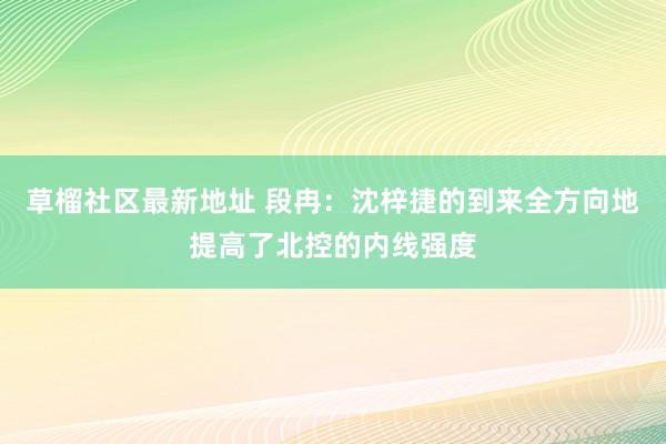 草榴社区最新地址 段冉：沈梓捷的到来全方向地提高了北控的内线强度