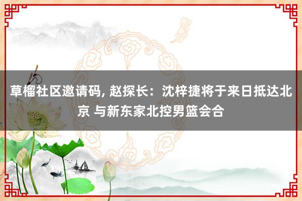   草榴社区邀请码, 赵探长：沈梓捷将于来日抵达北京 与新东家北控男篮会合