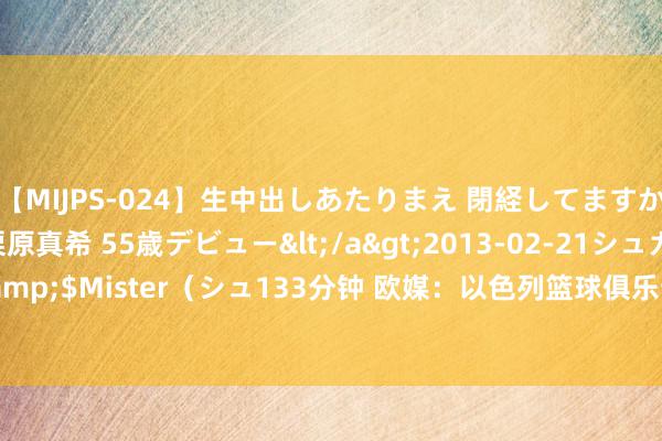   【MIJPS-024】生中出しあたりまえ 閉経してますから！ 奇跡の美魔○ 栗原真希 55歳デビュー</a>2013-02-21シュガーワークス&$Mister（シュ133分钟 欧媒：以色列篮球俱乐部Hapoel Tel Aviv正筹商签下贝弗利！