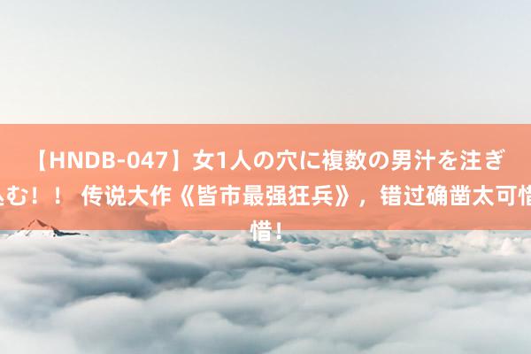   【HNDB-047】女1人の穴に複数の男汁を注ぎ込む！！ 传说大作《皆市最强狂兵》，错过确凿太可惜！