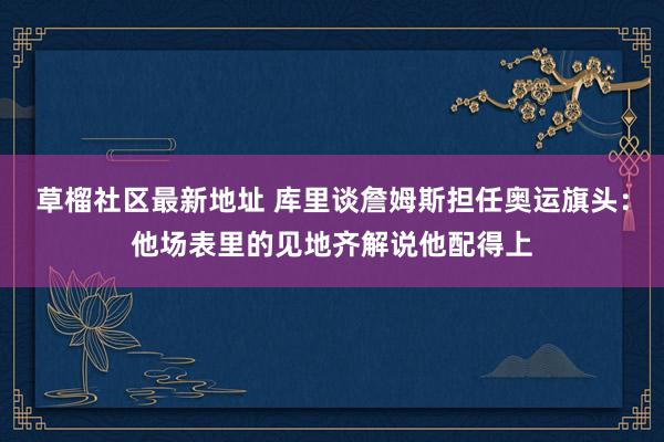   草榴社区最新地址 库里谈詹姆斯担任奥运旗头：他场表里的见地齐解说他配得上