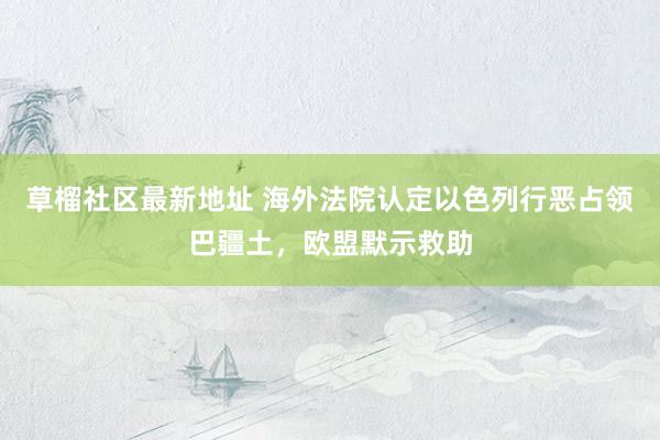   草榴社区最新地址 海外法院认定以色列行恶占领巴疆土，欧盟默示救助