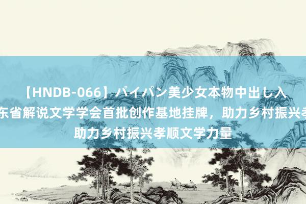 【HNDB-066】パイパン美少女本物中出し入学式！！ 广东省解说文学学会首批创作基地挂牌，助力乡村振兴孝顺文学力量