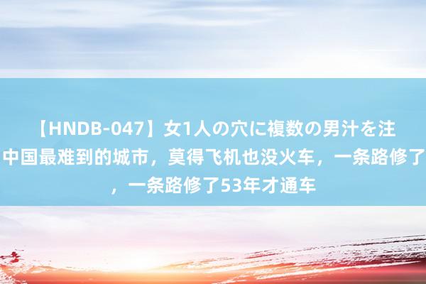   【HNDB-047】女1人の穴に複数の男汁を注ぎ込む！！ 中国最难到的城市，莫得飞机也没火车，一条路修了53年才通车