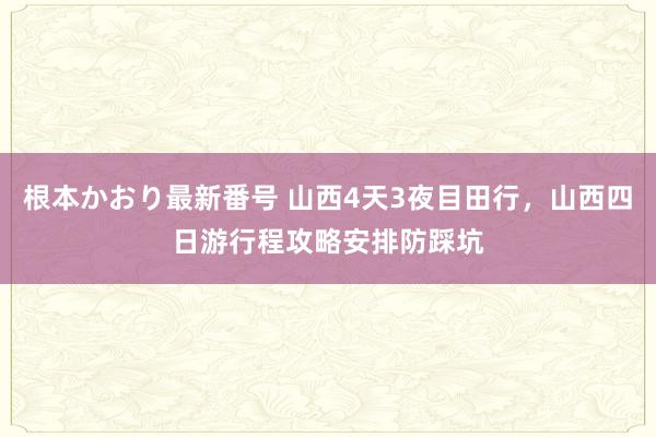   根本かおり最新番号 山西4天3夜目田行，山西四日游行程攻略安排防踩坑