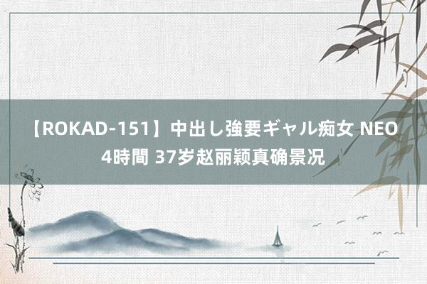   【ROKAD-151】中出し強要ギャル痴女 NEO 4時間 37岁赵丽颖真确景况