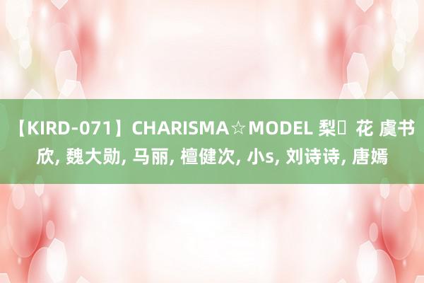 【KIRD-071】CHARISMA☆MODEL 梨々花 虞书欣, 魏大勋, 马丽, 檀健次, 小s, 刘诗诗, 唐嫣