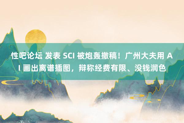 性吧论坛 发表 SCI 被炮轰撤稿！广州大夫用 AI 画出离谱插图，辩称经费有限、没钱润色