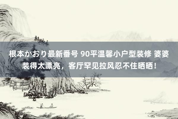 根本かおり最新番号 90平温馨小户型装修 婆婆装得太漂亮，客厅罕见拉风忍不住晒晒！