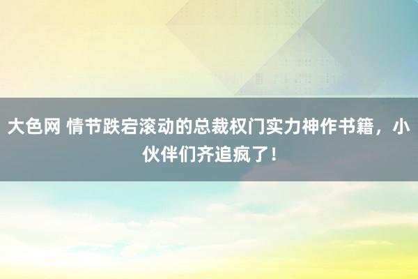 大色网 情节跌宕滚动的总裁权门实力神作书籍，小伙伴们齐追疯了！