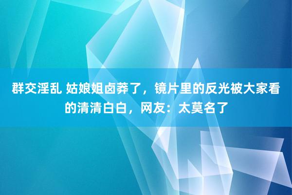 群交淫乱 姑娘姐卤莽了，镜片里的反光被大家看的清清白白，网友：太莫名了