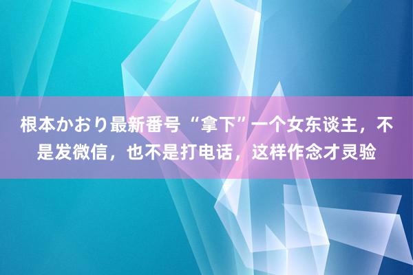 根本かおり最新番号 “拿下”一个女东谈主，不是发微信，也不是打电话，这样作念才灵验