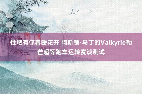 性吧有你春暖花开 阿斯顿·马丁的Valkyrie勒芒超等跑车运转赛谈测试