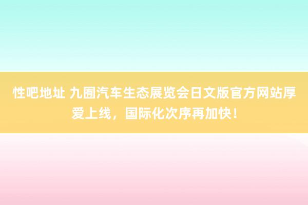   性吧地址 九囿汽车生态展览会日文版官方网站厚爱上线，国际化次序再加快！