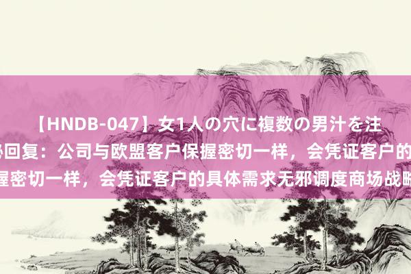 【HNDB-047】女1人の穴に複数の男汁を注ぎ込む！！ 三元生物董秘回复：公司与欧盟客户保握密切一样，会凭证客户的具体需求无邪调度商场战略