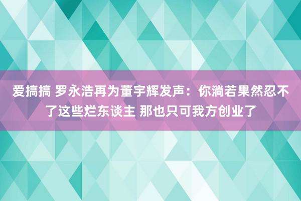   爱搞搞 罗永浩再为董宇辉发声：你淌若果然忍不了这些烂东谈主 那也只可我方创业了