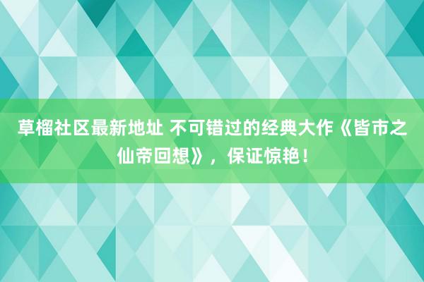 草榴社区最新地址 不可错过的经典大作《皆市之仙帝回想》，保证惊艳！