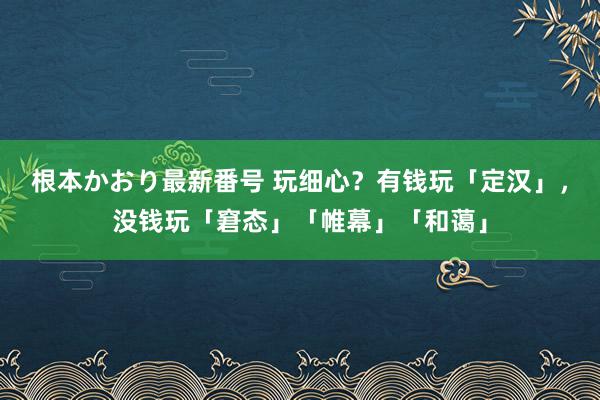   根本かおり最新番号 玩细心？有钱玩「定汉」，没钱玩「窘态」「帷幕」「和蔼」