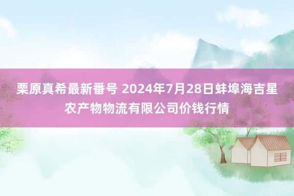 栗原真希最新番号 2024年7月28日蚌埠海吉星农产物物流有限公司价钱行情