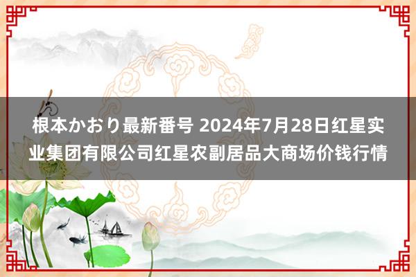   根本かおり最新番号 2024年7月28日红星实业集团有限公司红星农副居品大商场价钱行情